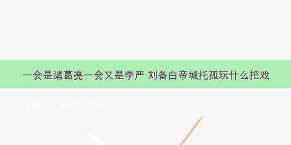 一会是诸葛亮一会又是李严 刘备白帝城托孤玩什么把戏