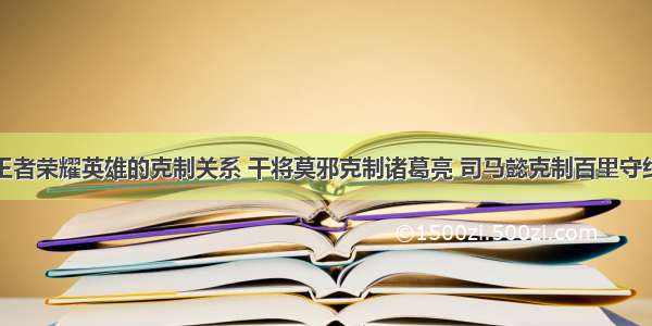 王者荣耀英雄的克制关系 干将莫邪克制诸葛亮 司马懿克制百里守约