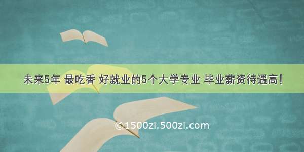 未来5年 最吃香 好就业的5个大学专业 毕业薪资待遇高！