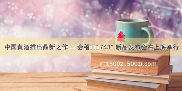 中国黄酒推出鼎新之作—“会稽山1743” 新品发布会在上海举行