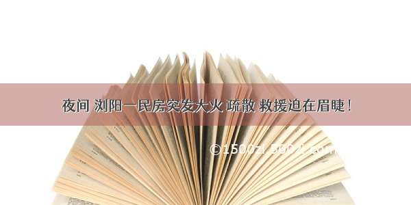 夜间 浏阳一民房突发大火 疏散 救援迫在眉睫！