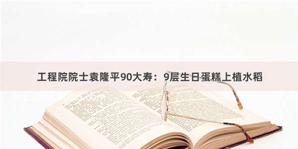 工程院院士袁隆平90大寿：9层生日蛋糕上植水稻