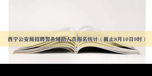 西宁公安局招聘警务辅助人员报名统计（截止8月10日9时）