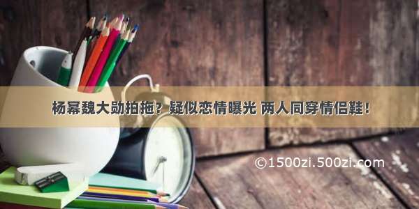 杨幂魏大勋拍拖？疑似恋情曝光 两人同穿情侣鞋！