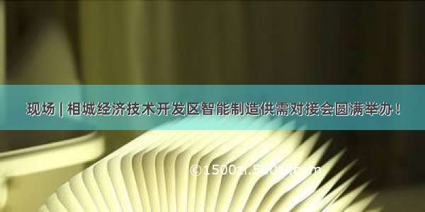 现场 | 相城经济技术开发区智能制造供需对接会圆满举办！