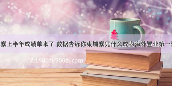 柬埔寨上半年成绩单来了 数据告诉你柬埔寨凭什么成为海外置业第一选择！