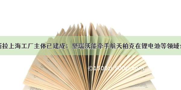 特斯拉上海工厂主体已建成；坚瑞沃能牵手航天柏克在锂电池等领域合作