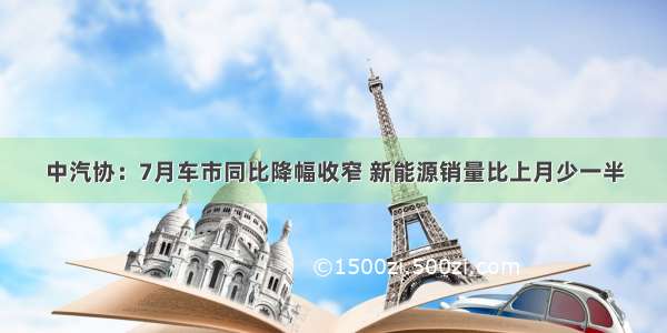 中汽协：7月车市同比降幅收窄 新能源销量比上月少一半