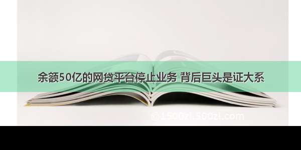 余额50亿的网贷平台停止业务 背后巨头是证大系