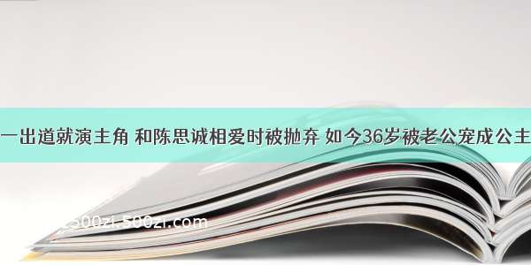 一出道就演主角 和陈思诚相爱时被抛弃 如今36岁被老公宠成公主