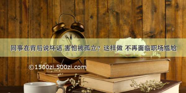 同事在背后说坏话 害怕被孤立？这样做 不再面临职场尴尬