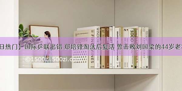 【今日热门】国际乒联出错 郑培锋淘汰后复活 曾击败刘国梁的44岁老将发威