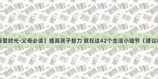 【母爱时光-父母必读】提高孩子智力 就在这42个生活小细节（建议收藏）