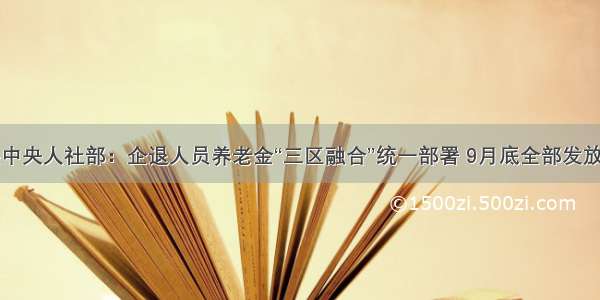 中共中央人社部：企退人员养老金“三区融合”统一部署 9月底全部发放完成