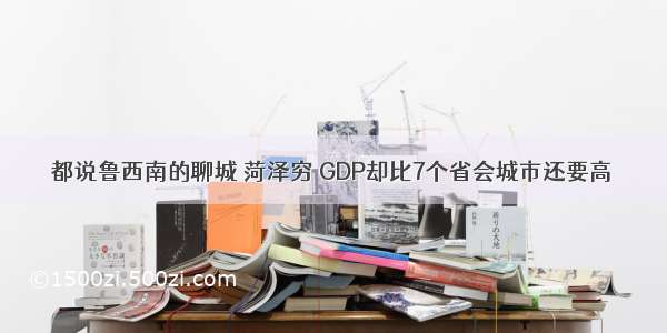 都说鲁西南的聊城 菏泽穷 GDP却比7个省会城市还要高