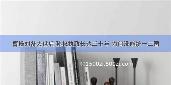 曹操刘备去世后 孙权执政长达三十年 为何没能统一三国