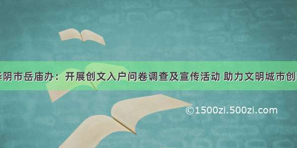 华阴市岳庙办：开展创文入户问卷调查及宣传活动 助力文明城市创建