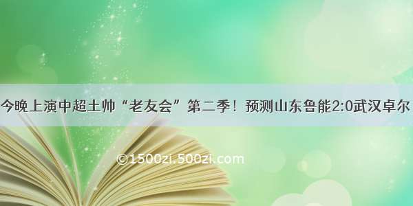 今晚上演中超土帅“老友会”第二季！预测山东鲁能2:0武汉卓尔