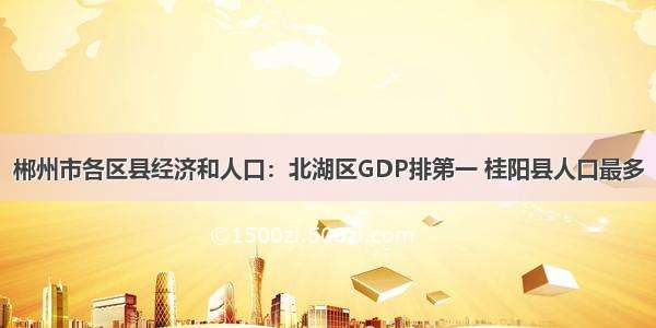 郴州市各区县经济和人口：北湖区GDP排第一 桂阳县人口最多