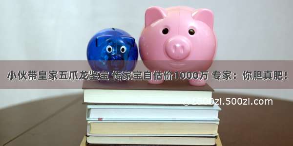 小伙带皇家五爪龙鉴宝 传家宝自估价1000万 专家：你胆真肥！