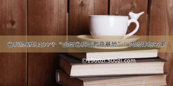 省科协新认定77个“山西省科普教育基地”！内附详细名单