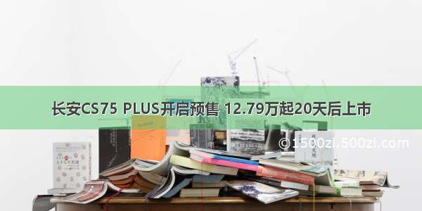 长安CS75 PLUS开启预售 12.79万起20天后上市