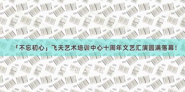 「不忘初心」飞天艺术培训中心十周年文艺汇演圆满落幕！