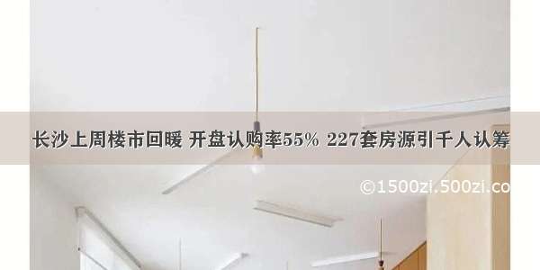 长沙上周楼市回暖 开盘认购率55% 227套房源引千人认筹