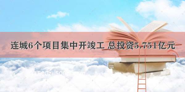 连城6个项目集中开竣工 总投资5.751亿元