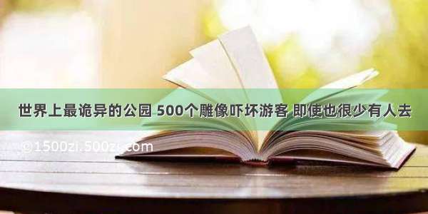 世界上最诡异的公园 500个雕像吓坏游客 即使也很少有人去