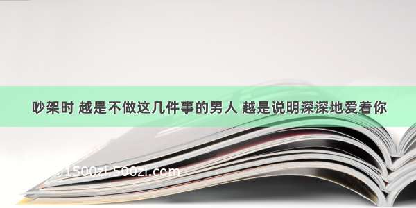 吵架时 越是不做这几件事的男人 越是说明深深地爱着你