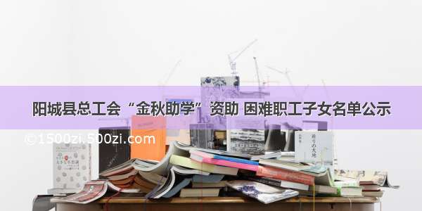 阳城县总工会“金秋助学”资助 困难职工子女名单公示