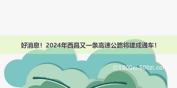 好消息！2024年西昌又一条高速公路将建成通车！