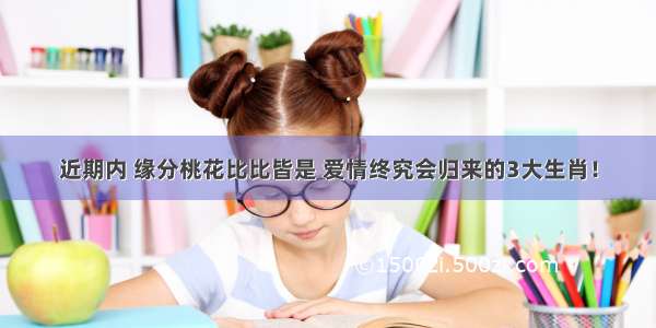 近期内 缘分桃花比比皆是 爱情终究会归来的3大生肖！