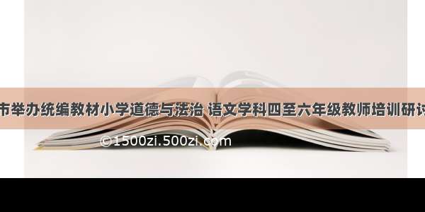 我市举办统编教材小学道德与法治 语文学科四至六年级教师培训研讨会