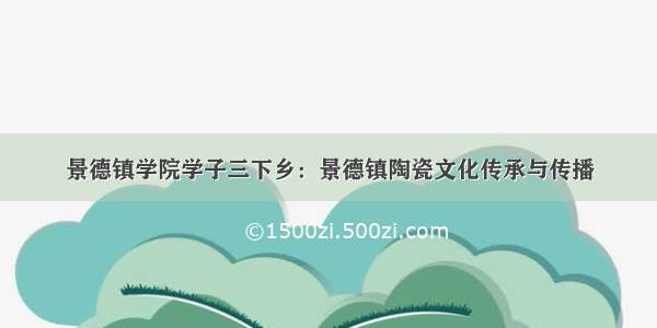 景德镇学院学子三下乡：景德镇陶瓷文化传承与传播