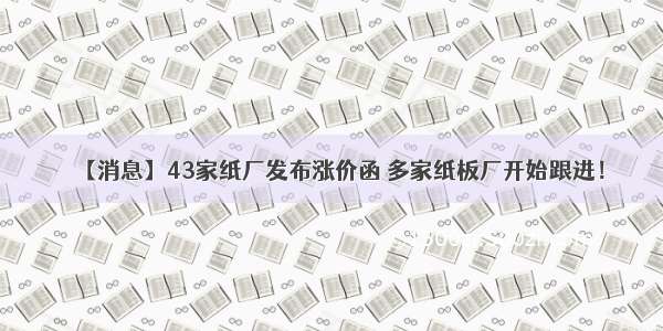 【消息】43家纸厂发布涨价函 多家纸板厂开始跟进！