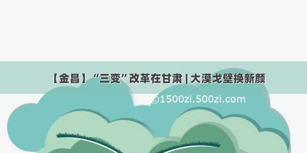 【金昌】“三变”改革在甘肃 | 大漠戈壁换新颜