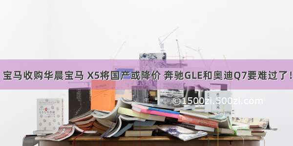 宝马收购华晨宝马 X5将国产或降价 奔驰GLE和奥迪Q7要难过了！