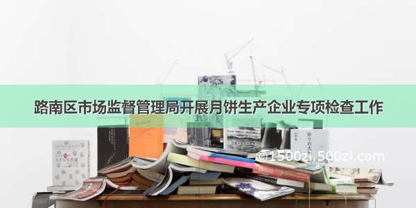 路南区市场监督管理局开展月饼生产企业专项检查工作