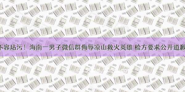 不容玷污！海南一男子微信群侮辱凉山救火英雄 检方要求公开道歉！