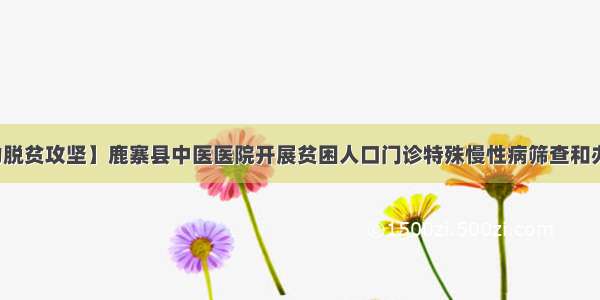 【助力脱贫攻坚】鹿寨县中医医院开展贫困人口门诊特殊慢性病筛查和办理工作