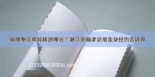 癌细胞喜欢转移到哪去？浙江患癌老总用亲身经历告诉你