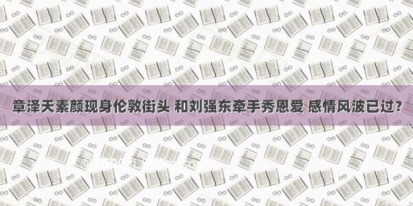 章泽天素颜现身伦敦街头 和刘强东牵手秀恩爱 感情风波已过？