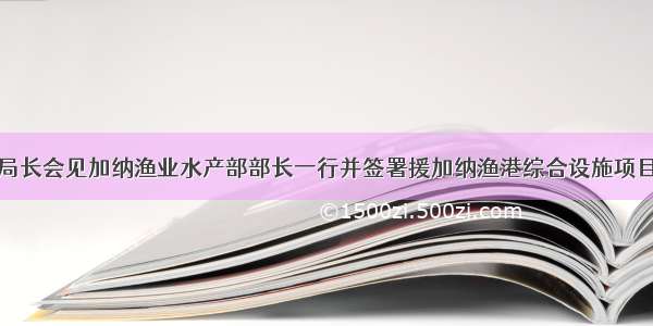 艾音方副局长会见加纳渔业水产部部长一行并签署援加纳渔港综合设施项目实施协议