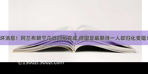 坏消息！阿兰布朗宁几近归化完成 但国足最期待一人却归化受阻！