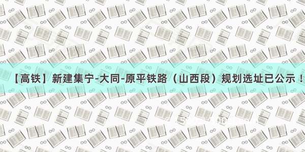 【高铁】新建集宁-大同-原平铁路（山西段）规划选址已公示 ！