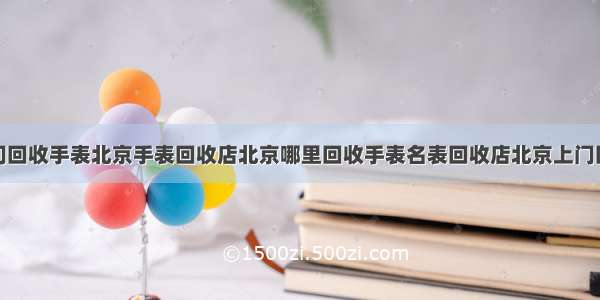 北京高价上门回收手表北京手表回收店北京哪里回收手表名表回收店北京上门回收名表回收