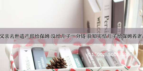 &amp;quot;父亲去世遗产留给保姆 没给儿子一分钱 获知实情儿子给保姆养老&amp;quot;