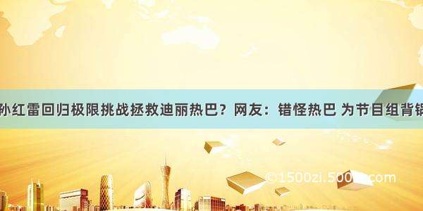 孙红雷回归极限挑战拯救迪丽热巴？网友：错怪热巴 为节目组背锅